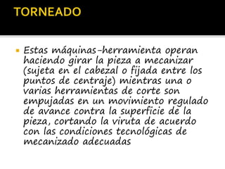  Estas máquinas-herramienta operan
haciendo girar la pieza a mecanizar
(sujeta en el cabezal o fijada entre los
puntos de centraje) mientras una o
varias herramientas de corte son
empujadas en un movimiento regulado
de avance contra la superficie de la
pieza, cortando la viruta de acuerdo
con las condiciones tecnológicas de
mecanizado adecuadas
 