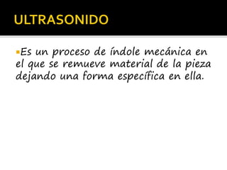 Es un proceso de índole mecánica en
el que se remueve material de la pieza
dejando una forma específica en ella.
 