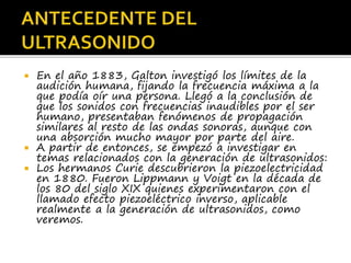  En el año 1883, Galton investigó los límites de la
audición humana, fijando la frecuencia máxima a la
que podía oír una persona. Llegó a la conclusión de
que los sonidos con frecuencias inaudibles por el ser
humano, presentaban fenómenos de propagación
similares al resto de las ondas sonoras, aunque con
una absorción mucho mayor por parte del aire.
 A partir de entonces, se empezó a investigar en
temas relacionados con la generación de ultrasonidos:
 Los hermanos Curie descubrieron la piezoelectricidad
en 1880. Fueron Lippmann y Voigt en la década de
los 80 del siglo XIX quienes experimentaron con el
llamado efecto piezoeléctrico inverso, aplicable
realmente a la generación de ultrasonidos, como
veremos.
 