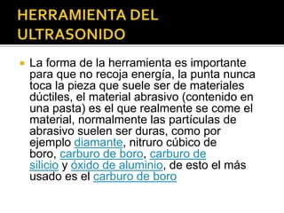  La forma de la herramienta es importante
para que no recoja energía, la punta nunca
toca la pieza que suele ser de materiales
dúctiles, el material abrasivo (contenido en
una pasta) es el que realmente se come el
material, normalmente las partículas de
abrasivo suelen ser duras, como por
ejemplo diamante, nitruro cúbico de
boro, carburo de boro, carburo de
silicio y óxido de aluminio, de esto el más
usado es el carburo de boro
 