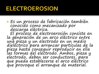  Es un proceso de fabricación también
conocido como mecanizado por
descarga eléctrica.
El proceso de electroerosión consiste en
la generación de un arco eléctrico entre
una pieza y un electrodo en un medio
dieléctrico para arrancar partículas de la
pieza hasta conseguir reproducir en ella
las formas del electrodo. Ambos, pieza y
electrodo, deben ser conductores, para
que pueda establecerse el arco eléctrico
que provoque el arranque de material.
 