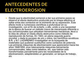  Desde que la electricidad comenzó a dar sus primeros pasos se
observó el efecto destructivo producido por la chispa eléctrica al
saltar entre dos contactos en el momento de su separación. Este
efecto incitó a numerosos científicos a profundizar en su
investigación, con el fin de evitarlo, y ello, unido a una necesidad
de la época de buscar un método nuevo de mecanizado diferente a
los convencionales que utilizaban herramientas mecánicas, llevó a
la idea de utilizar el citado efecto destructivo como método de
reproducción de formas. En 1943, en plena segunda guerra
mundial, y dada la escasez de oro y cobre, los científicos soviéticos
B.R. y N.I. LAZARENKO investigaban en la búsqueda de
materiales que pudieran sustituirlos como contactos de potencia.
Las primeras máquinas de electroerosión que aparecieron hacia los
años 19481950, eran básicamente máquinas-herramienta
convencionales, tales como taladros, etc. que habían sido
transformadas parcialmente para las necesidades de la
electroerosión, adaptándoles un generador, un tanque de trabajo,
etc
 