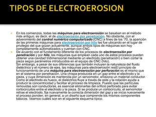  En los comienzos, todas las máquinas para electroerosión se basaban en el método
más antiguo, es decir, el de electroerosión por penetración. No obstante, con el
advenimiento del control numérico computarizado (CNC) a fines de los ’70, la aparición
de las primeras máquinas para electroerosión por hilo las fue ubicando en el lugar de
privilegio del que gozan actualmente, aunque ambos tipos de máquinas son hoy
completamente automatizados y cuentan con CNC.
 De acuerdo con el fundamento diferente de los procesos de electroerosión por
penetración y por hilo, las máquinas que emplean cada uno de estos procesos pueden
obtener una cavidad tridimensional mediante un electrodo (penetración) o bien cortar la
pieza según parámetros introducidos en el equipo de CNC (hilo).
Sin embargo, a pesar de sus diferencias que también incluyen la naturaleza del fluido
dieléctrico y el número de ejes, las máquinas para electroerosión resEl principio de
funcionamiento de una máquina para electroerosión por perforación es el mismo que
en el sistema por penetración. Una chispa producida en un gap entre el electrodo y la
pieza, y cuya dimensión es mantenida por un servomotor, erosiona un material conductor.
Como el electrodo es hueco, el dieléctrico fluye a través de este y la rotación ayuda a
producir la concentricidad y facilitar el proceso de limpieza. Puesto que las partículas
removidas son conductoras, es esencial eliminarlas del orificio perforado para evitar
cortocircuitos entre el electrodo y la pieza. Si se produce un cortocircuito, el servomotor
retrae el electrodo, fija nuevamente la correcta dimensión del gap y se inicia nuevamente
el proceso.ponden, en general, a un diseño que comprende los mismos componentes
básicos. Veamos cuáles son en el siguiente esquema típico.
 