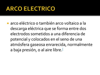  arco eléctrico o también arco voltaico a la
descarga eléctrica que se forma entre dos
electrodos sometidos a una diferencia de
potencial y colocados en el seno de una
atmósfera gaseosa enrarecida, normalmente
a baja presión, o al aire libre.[
 