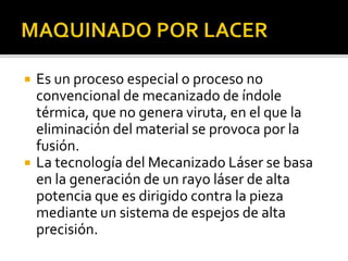  Es un proceso especial o proceso no
convencional de mecanizado de índole
térmica, que no genera viruta, en el que la
eliminación del material se provoca por la
fusión.
 La tecnología del Mecanizado Láser se basa
en la generación de un rayo láser de alta
potencia que es dirigido contra la pieza
mediante un sistema de espejos de alta
precisión.
 