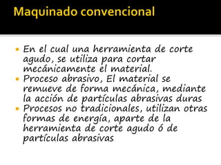  En el cual una herramienta de corte
agudo, se utiliza para cortar
mecánicamente el material.
 Proceso abrasivo, El material se
remueve de forma mecánica, mediante
la acción de partículas abrasivas duras
 Procesos no tradicionales, utilizan otras
formas de energía, aparte de la
herramienta de corte agudo ó de
partículas abrasivas
 