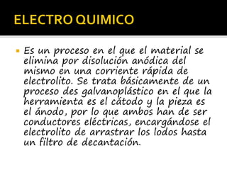  Es un proceso en el que el material se
elimina por disolución anódica del
mismo en una corriente rápida de
electrolito. Se trata básicamente de un
proceso des galvanoplástico en el que la
herramienta es el cátodo y la pieza es
el ánodo, por lo que ambos han de ser
conductores eléctricas, encargándose el
electrolito de arrastrar los lodos hasta
un filtro de decantación.
 