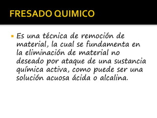  Es una técnica de remoción de
material, la cual se fundamenta en
la eliminación de material no
deseado por ataque de una sustancia
química activa, como puede ser una
solución acuosa ácida o alcalina.
 