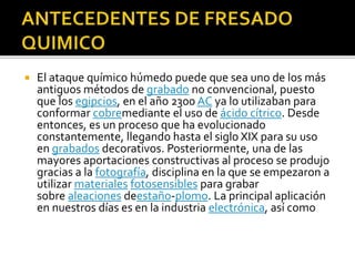  El ataque químico húmedo puede que sea uno de los más
antiguos métodos de grabado no convencional, puesto
que los egipcios, en el año 2300 AC ya lo utilizaban para
conformar cobremediante el uso de ácido cítrico. Desde
entonces, es un proceso que ha evolucionado
constantemente, llegando hasta el siglo XIX para su uso
en grabados decorativos. Posteriormente, una de las
mayores aportaciones constructivas al proceso se produjo
gracias a la fotografía, disciplina en la que se empezaron a
utilizar materiales fotosensibles para grabar
sobre aleaciones deestaño-plomo. La principal aplicación
en nuestros días es en la industria electrónica, así como
 