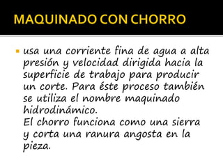  usa una corriente fina de agua a alta
presión y velocidad dirigida hacia la
superficie de trabajo para producir
un corte. Para éste proceso también
se utiliza el nombre maquinado
hidrodinámico.
El chorro funciona como una sierra
y corta una ranura angosta en la
pieza.
 