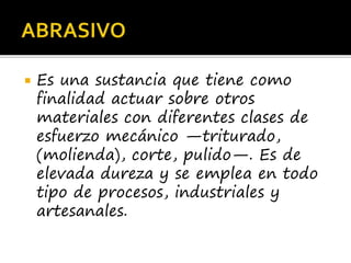  Es una sustancia que tiene como
finalidad actuar sobre otros
materiales con diferentes clases de
esfuerzo mecánico —triturado,
(molienda), corte, pulido—. Es de
elevada dureza y se emplea en todo
tipo de procesos, industriales y
artesanales.
 