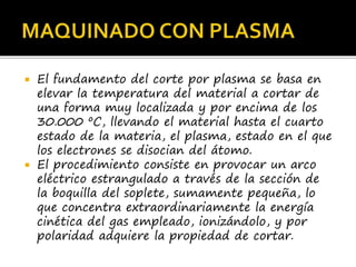  El fundamento del corte por plasma se basa en
elevar la temperatura del material a cortar de
una forma muy localizada y por encima de los
30.000 ºC, llevando el material hasta el cuarto
estado de la materia, el plasma, estado en el que
los electrones se disocian del átomo.
 El procedimiento consiste en provocar un arco
eléctrico estrangulado a través de la sección de
la boquilla del soplete, sumamente pequeña, lo
que concentra extraordinariamente la energía
cinética del gas empleado, ionizándolo, y por
polaridad adquiere la propiedad de cortar.
 