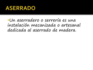 Un aserradero o serrería es una
instalación mecanizada o artesanal
dedicada al aserrado de madera.
 