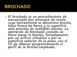  El brochado es un procedimiento de
mecanizado por arranque de viruta
cuya herramienta se denomina brocha,
tiene forma de barra y su superficie
está provista de múltiples dientes. La
operación de brochado consiste en
hacer pasar la brocha, forzadamente,
por un orificio cilíndrico o por la
superficie exterior de la pieza, con el
fin de obtener progresivamente el
perfil de la brocha empleada.
 