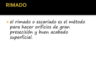  el rimado o escariado es el método
para hacer orificios de gran
presecisión y buen acabado
superficial.
 