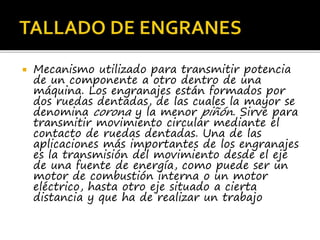  Mecanismo utilizado para transmitir potencia
de un componente a otro dentro de una
máquina. Los engranajes están formados por
dos ruedas dentadas, de las cuales la mayor se
denomina corona y la menor piñón. Sirve para
transmitir movimiento circular mediante el
contacto de ruedas dentadas. Una de las
aplicaciones más importantes de los engranajes
es la transmisión del movimiento desde el eje
de una fuente de energía, como puede ser un
motor de combustión interna o un motor
eléctrico, hasta otro eje situado a cierta
distancia y que ha de realizar un trabajo
 