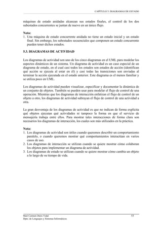 CAPÍTULO 5: DIAGRAMAS DE ESTADO
máquinas de estado anidadas alcanzan sus estados finales, el control de los dos
subestados concurrentes se juntan de nuevo en un único flujo.
Nota:
1. Una máquina de estado concurrente anidada no tiene un estado inicial y un estado
final. Sin embargo, los subestados secuenciales que componen un estado concurrente
pueden tener dichos estados.
5.3. DIAGRAMAS DE ACTIVIDAD
Los diagramas de actividad son uno de los cinco diagramas en el UML para modelar los
aspectos dinámicos de un sistema. Un diagrama de actividad es un caso especial de un
diagrama de estado, en el cual casi todos los estados son estados de acción (identifican
qué acción se ejecuta al estar en él) y casi todas las transiciones son enviadas al
terminar la acción ejecutada en el estado anterior. Este diagrama es el menos familiar y
se utiliza poco en UML.
Los diagramas de actividad pueden visualizar, especificar y documentar la dinámica de
un conjunto de objetos. También se pueden usar para modelar el flujo de control de una
operación. Mientras que los diagramas de interacción enfatizan el flujo de control de un
objeto a otro, los diagramas de actividad subrayan el flujo de control de una actividad a
otra.
La gran desventaja de los diagramas de actividad es que no indican de forma explícita
qué objetos ejecutan qué actividades ni tampoco la forma en que el servicio de
mensajería trabaja entre ellos. Para mostrar tales interacciones de forma clara son
necesarios los diagramas de interacción, los cuales son más utilizados en la práctica.
Nota:
1. Los diagramas de actividad son útiles cuando queremos describir un comportamiento
paralelo, o cuando queremos mostrar qué comportamientos interactúan en varios
casos de uso.
2. Los diagramas de interacción se utilizan cuando se quiere mostrar cómo colaboran
los objetos para implementar un diagrama de actividad.
3. Los diagramas de estado se utilizan cuando se quiere mostrar cómo cambia un objeto
a lo largo de su tiempo de vida.
Mari Carmen Otero Vidal 53
Dpto. de Lenguajes y Sistemas Informáticos
 