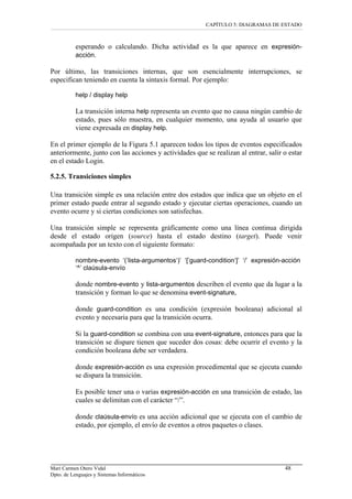 CAPÍTULO 5: DIAGRAMAS DE ESTADO
esperando o calculando. Dicha actividad es la que aparece en expresión-
acción.
Por último, las transiciones internas, que son esencialmente interrupciones, se
especifican teniendo en cuenta la sintaxis formal. Por ejemplo:
help / display help
La transición interna help representa un evento que no causa ningún cambio de
estado, pues sólo muestra, en cualquier momento, una ayuda al usuario que
viene expresada en display help.
En el primer ejemplo de la Figura 5.1 aparecen todos los tipos de eventos especificados
anteriormente, junto con las acciones y actividades que se realizan al entrar, salir o estar
en el estado Login.
5.2.5. Transiciones simples
Una transición simple es una relación entre dos estados que indica que un objeto en el
primer estado puede entrar al segundo estado y ejecutar ciertas operaciones, cuando un
evento ocurre y si ciertas condiciones son satisfechas.
Una transición simple se representa gráficamente como una línea continua dirigida
desde el estado origen (source) hasta el estado destino (target). Puede venir
acompañada por un texto con el siguiente formato:
nombre-evento ‘(’lista-argumentos‘)’ ‘[’guard-condition‘]’ ‘/’ expresión-acción
‘^’ claúsula-envío
donde nombre-evento y lista-argumentos describen el evento que da lugar a la
transición y forman lo que se denomina event-signature,
donde guard-condition es una condición (expresión booleana) adicional al
evento y necesaria para que la transición ocurra.
Si la guard-condition se combina con una event-signature, entonces para que la
transición se dispare tienen que suceder dos cosas: debe ocurrir el evento y la
condición booleana debe ser verdadera.
donde expresión-acción es una expresión procedimental que se ejecuta cuando
se dispara la transición.
Es posible tener una o varias expresión-acción en una transición de estado, las
cuales se delimitan con el carácter “/”.
donde claúsula-envío es una acción adicional que se ejecuta con el cambio de
estado, por ejemplo, el envío de eventos a otros paquetes o clases.
Mari Carmen Otero Vidal 48
Dpto. de Lenguajes y Sistemas Informáticos
 
