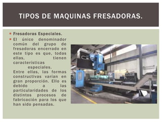  Fresadoras Especiales.
 El único denominador
común del grupo de
fresadoras encerrado en
este tipo es que, todas
ellas, tienen
características
especiales.
Entre ellas, las formas
constructivas varían en
gran proporción. Ello es
debido a las
particularidades de los
distintos procesos de
fabricación para los que
han sido pensadas.
TIPOS DE MAQUINAS FRESADORAS.
 