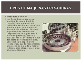  Fresadora Circular.
 Las fresadoras circulares
admiten la posibilidad de
trabajar con uno o varios
cabezales verticales, de forma
que cada uno pueda ejercer
una función distinta, durante
el proceso de fabricación.
Disponen de una gran mesa
circular, giratoria, sobra la
cual sucede el desplazamiento
del carro portaherramientas.
Con este tipo especial de
fresadoras, puede mecanizarse
una pieza en un lado y montar
y desmontar piezas, en el otro;
al mismo tiempo.
TIPOS DE MAQUINAS FRESADORAS.
 