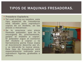  Fresadora Copiadora.
 Tal cual indica su nombre, este
tipo especial de fresadoras
está ideado para reproducir
copias de un modelo, en las
piezas a mecanizar.
 Se le anexiona una pieza
llamada palpador, que es la
encargada de, precisamente,
palpar el modelo a copiar.
El palpador sigue el contorno
del modelo a copiar y la
herramienta porta fresa copia
el movimiento descrito por él,
y va labrando la nueva pieza.
Este tipo de fresadoras está
especialmente indicado para
reproducir figuras, grabados o
planos.
TIPOS DE MAQUINAS FRESADORAS.
 