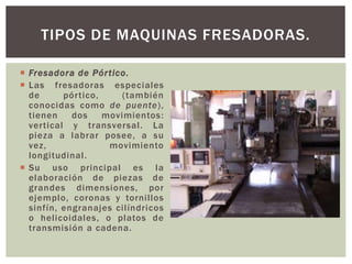  Fresadora de Pórtico.
 Las fresadoras especiales
de pórtico, (también
conocidas como de puente),
tienen dos movimientos:
vertical y transversal. La
pieza a labrar posee, a su
vez, movimiento
longitudinal.
 Su uso principal es la
elaboración de piezas de
grandes dimensiones, por
ejemplo, coronas y tornillos
sinfín, engranajes cilíndricos
o helicoidales, o platos de
transmisión a cadena.
TIPOS DE MAQUINAS FRESADORAS.
 