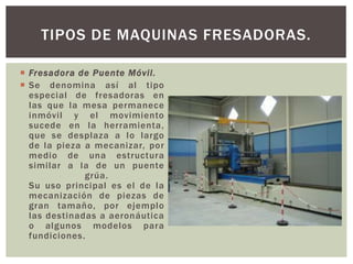  Fresadora de Puente Móvil.
 Se denomina así al tipo
especial de fresadoras en
las que la mesa permanece
inmóvil y el movimiento
sucede en la herramienta,
que se desplaza a lo largo
de la pieza a mecanizar, por
medio de una estructura
similar a la de un puente
grúa.
Su uso principal es el de la
mecanización de piezas de
gran tamaño, por ejemplo
las destinadas a aeronáutica
o algunos modelos para
fundiciones.
TIPOS DE MAQUINAS FRESADORAS.
 