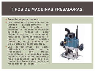  Fresadoras para madera.
 Las fresadoras para madera se
utilizan principalmente en
labores de bricolaje y
ebanistería. Pueden elaborarse
cajeados (necesarios para
alojar bisagras o cerraduras),
ranurados (amachimbrados o
juntas de cola), perfiles
(molduras, etc.), grabados en
3D y cortes de cualquier tipo.
 Las herramientas de corte
utilizadas en este tipo de
fresadoras son fresas
especialmente diseñadas para
madera: con dientes mayores y
más espaciados que los que
tienen las fresas destinadas al
mecanizado del metal.
TIPOS DE MAQUINAS FRESADORAS.
 