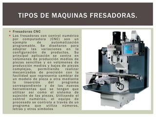  Fresadoras CNC
 Las fresadoras con control numérico
por computadora (CNC) son un
ejemplo de automatización
programable. Se diseñaron para
adaptar las variaciones en la
configuración de productos. Su
principal aplicación se centra en
volúmenes de producción medios de
piezas sencillas y en volúmenes de
producción medios y bajos de piezas
complejas, permitiendo realizar
mecanizados de precisión con la
facilidad que representa cambiar de
un modelo de pieza a otra mediante
la inserción del programa
correspondiente y de las nuevas
herramientas que se tengan que
utilizar así como el sistema de
sujeción de las piezas. Utilizando el
control numérico, el equipo de
procesado se controla a través de un
programa que utiliza números,
letras y otros símbolos
TIPOS DE MAQUINAS FRESADORAS.
 