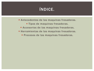  Antecedentes de las maquinas fresadoras.
 Tipos de maquinas fresadoras.
 Accesorios de las maquinas fresadoras.
 Herramientas de las maquinas fresadoras.
 Procesos de las maquinas fresadoras.
ÍNDICE.
 