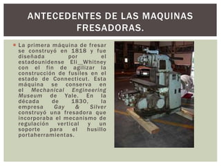  La primera máquina de fresar
se construyó en 1818 y fue
diseñada por el
estadounidense Eli Whitney
con el fin de agilizar la
construcción de fusiles en el
estado de Connecticut. Esta
máquina se conserva en
el Mechanical Engineering
Museum de Yale. En la
década de 1830, la
empresa Gay & Silver
construyó una fresadora que
incorporaba el mecanismo de
regulación vertical y un
soporte para el husillo
portaherramientas.
ANTECEDENTES DE LAS MAQUINAS
FRESADORAS.
 