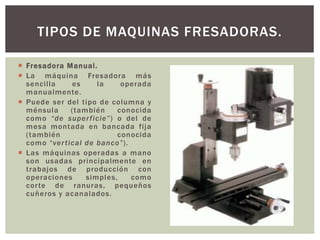  Fresadora Manual.
 La máquina Fresadora más
sencilla es la operada
manualmente.
 Puede ser del tipo de columna y
ménsula (también conocida
como “de superficie”) o del de
mesa montada en bancada fija
(también conocida
como “vertical de banco”).
 Las máquinas operadas a mano
son usadas principalmente en
trabajos de producción con
operaciones simples, como
corte de ranuras, pequeños
cuñeros y acanalados.
TIPOS DE MAQUINAS FRESADORAS.
 