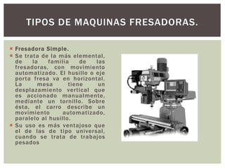  Fresadora Simple.
 Se trata de la más elemental,
de la familia de las
fresadoras, con movimiento
automatizado. El husillo o eje
porta fresa va en horizontal.
La mesa tiene un
desplazamiento vertical que
es accionado manualmente,
mediante un tornillo. Sobre
ésta, el carro describe un
movimiento automatizado,
paralelo al husillo.
 Su uso es más ventajoso que
el de las de tipo universal,
cuando se trata de trabajos
pesados
TIPOS DE MAQUINAS FRESADORAS.
 