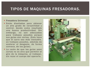  Fresadora Universal.
 Están diseñadas para obtener
un alto grado de versatilidad y
control, dando como resultado
una buena productividad. Sin
embargo, no son adecuadas
para trabajos pesados porque
sus guías son cortas. (Esto hace
que el carro sea más inestable,
en trabajos pesados, además de
acelerar el desgaste, de forma
convexa, de las guías).
 La razón de que las guías sean
cortas no es otra que permitir el
giro de la máquina, al trabajar,
sin rozar el cuerpo del operario.
TIPOS DE MAQUINAS FRESADORAS.
 