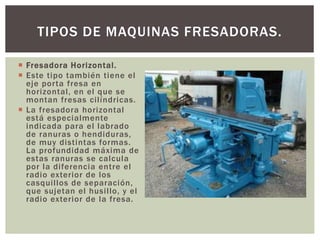  Fresadora Horizontal.
 Este tipo también tiene el
eje porta fresa en
horizontal, en el que se
montan fresas cilíndricas.
 La fresadora horizontal
está especialmente
indicada para el labrado
de ranuras o hendiduras,
de muy distintas formas.
La profundidad máxima de
estas ranuras se calcula
por la diferencia entre el
radio exterior de los
casquillos de separación,
que sujetan el husillo, y el
radio exterior de la fresa.
TIPOS DE MAQUINAS FRESADORAS.
 