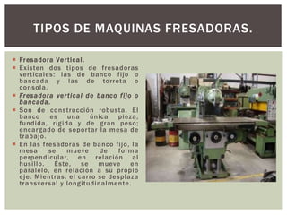 Fresadora Vertical.
 Existen dos tipos de fresadoras
verticales: las de banco fijo o
bancada y las de torreta o
consola.
 Fresadora vertical de banco fijo o
bancada.
 Son de construcción robusta. El
banco es una única pieza,
fundida, rígida y de gran peso;
encargado de soportar la mesa de
trabajo.
 En las fresadoras de banco fijo, la
mesa se mueve de forma
perpendicular, en relación al
husillo. Éste, se mueve en
paralelo, en relación a su propio
eje. Mientras, el carro se desplaza
transversal y longitudinalmente.
TIPOS DE MAQUINAS FRESADORAS.
 