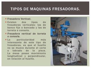  Fresadora Vertical.
 Existen dos tipos de
fresadoras verticales: las de
banco fijo o bancada y las de
torreta o consola.
 Fresadora vertical de torreta
o consola.
 La particularidad más
interesante de este tipo de
fresadoras, es que el husillo
no se mueve durante el corte
o labrado de la pieza.
La mesa posee movimiento
longitudinal y perpendicular,
en relación al husillo.
TIPOS DE MAQUINAS FRESADORAS.
 