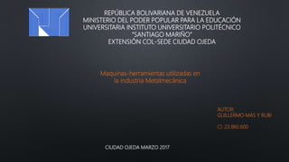 REPÚBLICA BOLIVARIANA DE VENEZUELA
MINISTERIO DEL PODER POPULAR PARA LA EDUCACIÓN
UNIVERSITARIA INSTITUTO UNIVERSITARIO POLITÉCNICO
“SANTIAGO MARIÑO”
EXTENSIÓN COL-SEDE CIUDAD OJEDA
AUTOR:
GUILLERMO MAS Y RUBI
CI: 23.860.600
CIUDAD OJEDA MARZO 2017
Maquinas-herramientas utilizadas en
la industria Metalmecánica
 