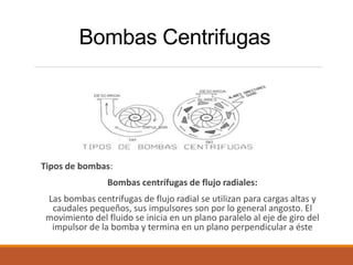 Bombas Centrifugas
Tipos de bombas:
Bombas centrífugas de flujo radiales:
Las bombas centrifugas de flujo radial se utilizan para cargas altas y
caudales pequeños, sus impulsores son por lo general angosto. El
movimiento del fluido se inicia en un plano paralelo al eje de giro del
impulsor de la bomba y termina en un plano perpendicular a éste
 