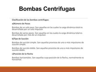Bombas Centrifugas
Clasificación de las bombas centrifugas:
a)Número de Pasos
Bombas de un solo paso. Son aquellas en las cuales la carga dinámica total es
desarrollada por un solo impulsor.
Bombas de varios pasos. Son aquellas en las cuales la carga dinámica total es
desarrollada por más de un impulsor.
b)Tipo de Succión
Bombas de succión simple. Son aquellas provistas de uno o más impulsores de
succión simple.
Bombas de succión doble. Son aquellas provistas de uno o más impulsores de
succión doble.
c)Posición de la Flecha
Bombas horizontales. Son aquellas cuya posición de la flecha, normalmente es
horizontal.
 