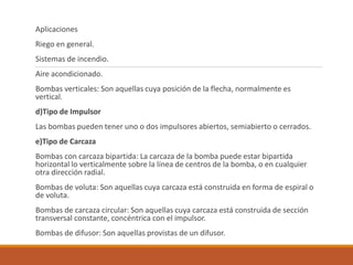 Aplicaciones
Riego en general.
Sistemas de incendio.
Aire acondicionado.
Bombas verticales: Son aquellas cuya posición de la flecha, normalmente es
vertical.
d)Tipo de Impulsor
Las bombas pueden tener uno o dos impulsores abiertos, semiabierto o cerrados.
e)Tipo de Carcaza
Bombas con carcaza bipartida: La carcaza de la bomba puede estar bipartida
horizontal lo verticalmente sobre la línea de centros de la bomba, o en cualquier
otra dirección radial.
Bombas de voluta: Son aquellas cuya carcaza está construida en forma de espiral o
de voluta.
Bombas de carcaza circular: Son aquellas cuya carcaza está construida de sección
transversal constante, concéntrica con el impulsor.
Bombas de difusor: Son aquellas provistas de un difusor.
 