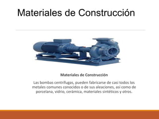 Materiales de Construcción
Las bombas centrífugas, pueden fabricarse de casi todos los
metales comunes conocidos o de sus aleaciones, así como de
porcelana, vidrio, cerámica, materiales sintéticos y otros.
Materiales de Construcción
 