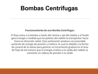 Bombas Centrifugas
Funcionamiento de una Bomba Centrifugas:
El flujo entra a la bomba a través del centro u ojo del rodete y el fluido
gana energía a medida que las paletas del rodete lo transportan hacia
fuera en dirección radial. Esta aceleración produce una preciable
aumento de energía de presión y cinética, lo cual es debido a la forma
de caracol de la voluta para generar un incremento gradual en el área
de flujo de tal manera que la energía cinética a la salida del rodete se
convierte en cabeza de presión a la salida
 