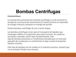 Bombas Centrifugas
Características:
La característica principal de la bomba centrífuga es la de convertir la
energía de una fuente de movimiento (el motor) primero en velocidad
(o energía cinética) y después en energía de presión
Existen bombas centrifugas de una y varias etapas
Las bombas centrifugas sirven para el transporte de líquidos que
contengan sólidos en suspensión, pero poco viscosos. Su caudal es
constante y elevado, tienen bajo mantenimiento. Este
tipo de bombas presentan un rendimiento elevado para un intervalo
pequeño de caudal pero su rendimiento es bajo cuando transportan
líquidos viscosos.
Este tipo de bombas son las usadas en la industria química, siempre que
no se manejen fluidos muy viscosos.
 