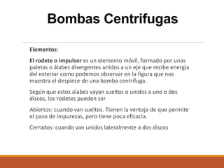 Bombas Centrifugas
Elementos:
El rodete o impulsor es un elemento móvil, formado por unas
paletas o álabes divergentes unidos a un eje que recibe energía
del exterior como podemos observar en la figura que nos
muestra el despiece de una bomba centrífuga.
Según que estos álabes vayan sueltos o unidos a uno o dos
discos, los rodetes pueden ser
Abiertos: cuando van sueltos. Tienen la ventaja de que permite
el paso de impurezas, pero tiene poca eficacia.
Cerrados: cuando van unidos lateralmente a dos discos
 