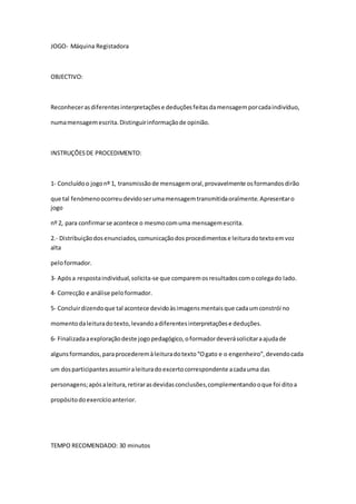 JOGO- Máquina Registadora
OBJECTIVO:
Reconhecerasdiferentesinterpretaçõese deduçõesfeitasdamensagemporcadaindivíduo,
numamensagemescrita.Distinguirinformaçãode opinião.
INSTRUÇÕESDE PROCEDIMENTO:
1- Concluídoo jogonº 1, transmissãode mensagemoral,provavelmente osformandosdirão
que tal fenómenoocorreudevidoserumamensagemtransmitidaoralmente.Apresentaro
jogo
nº 2, para confirmarse acontece o mesmocomuma mensagemescrita.
2.- Distribuiçãodosenunciados,comunicaçãodosprocedimentose leituradotextoemvoz
alta
peloformador.
3- Apósa respostaindividual,solicita-se que comparemosresultadoscomocolegado lado.
4- Correcção e análise peloformador.
5- Concluirdizendoque tal acontece devidoàsimagensmentaisque cadaumconstrói no
momentodaleituradotexto,levandoadiferentesinterpretaçõese deduções.
6- Finalizadaaexploraçãodeste jogopedagógico,oformadordeverásolicitaraajudade
algunsformandos,paraprocederemàleituradotexto“Ogato e o engenheiro”,devendocada
um dosparticipantesassumiraleituradoexcertocorrespondente acadauma das
personagens;apósaleitura,retirarasdevidasconclusões,complementandooque foi ditoa
propósitodoexercícioanterior.
TEMPO RECOMENDADO: 30 minutos
 