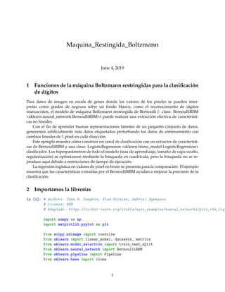 Maquina_Restingida_Boltzmann
June 4, 2019
1 Funciones de la máquina Boltzmann restringidas para la clasiﬁcación
de dígitos
Para datos de imagen en escala de grises donde los valores de los píxeles se pueden inter-
pretar como grados de negrura sobre un fondo blanco, como el reconocimiento de dígitos
manuscritos, el modelo de máquina Boltzmann restringida de Bernoulli (: class: BernoulliRBM
<sklearn.neural_network.BernoulliRBM>) puede realizar una extracción efectiva de característi-
cas no lineales.
Con el ﬁn de aprender buenas representaciones latentes de un pequeño conjunto de datos,
generamos artiﬁcialmente más datos etiquetados perturbando los datos de entrenamiento con
cambios lineales de 1 píxel en cada dirección.
Este ejemplo muestra cómo construir un canal de clasiﬁcación con un extractor de característi-
cas de BernoulliRBM y una clase: LogisticRegression <sklearn.linear_model.LogisticRegression>
clasiﬁcador. Los hiperparámetros de todo el modelo (tasa de aprendizaje, tamaño de capa oculto,
regularización) se optimizaron mediante la búsqueda en cuadrícula, pero la búsqueda no se re-
produce aquí debido a restricciones de tiempo de ejecución.
La regresión logística en valores de píxel en bruto se presenta para la comparación. El ejemplo
muestra que las características extraídas por el BernoulliRBM ayudan a mejorar la precisión de la
clasiﬁcación.
2 Importamos la librerías
In [1]: # Authors: Yann N. Dauphin, Vlad Niculae, Gabriel Synnaeve
# License: BSD
# Adaptado: https://scikit-learn.org/stable/auto_examples/neural_networks/plot_rbm_logi
import numpy as np
import matplotlib.pyplot as plt
from scipy.ndimage import convolve
from sklearn import linear_model, datasets, metrics
from sklearn.model_selection import train_test_split
from sklearn.neural_network import BernoulliRBM
from sklearn.pipeline import Pipeline
from sklearn.base import clone
1
 