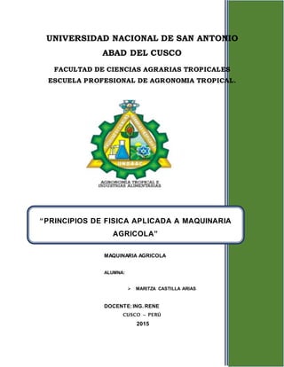 1
UNIVERSIDAD NACIONAL DE SAN ANTONIO
ABAD DEL CUSCO
FACULTAD DE CIENCIAS AGRARIAS TROPICALES
ESCUELA PROFESIONAL DE AGRONOMIA TROPICAL.
MAQUINARIA AGRICOLA
ALUMNA:
 MARITZA CASTILLA ARIAS
DOCENTE:ING. RENE
CUSCO – PERÚ
2015
“PRINCIPIOS DE FISICA APLICADA A MAQUINARIA
AGRICOLA”
 
