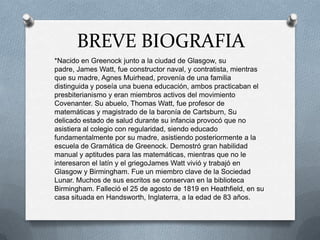 BREVE BIOGRAFIA
*Nacido en Greenock junto a la ciudad de Glasgow, su
padre, James Watt, fue constructor naval, y contratista, mientras
que su madre, Agnes Muirhead, provenía de una familia
distinguida y poseía una buena educación, ambos practicaban el
presbiterianismo y eran miembros activos del movimiento
Covenanter. Su abuelo, Thomas Watt, fue profesor de
matemáticas y magistrado de la baronía de Cartsburn, Su
delicado estado de salud durante su infancia provocó que no
asistiera al colegio con regularidad, siendo educado
fundamentalmente por su madre, asistiendo posteriormente a la
escuela de Gramática de Greenock. Demostró gran habilidad
manual y aptitudes para las matemáticas, mientras que no le
interesaron el latín y el griegoJames Watt vivió y trabajó en
Glasgow y Birmingham. Fue un miembro clave de la Sociedad
Lunar. Muchos de sus escritos se conservan en la biblioteca
Birmingham. Falleció el 25 de agosto de 1819 en Heathfield, en su
casa situada en Handsworth, Inglaterra, a la edad de 83 años.
 