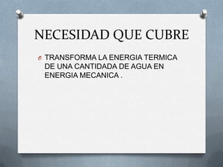 NECESIDAD QUE CUBRE
O TRANSFORMA LA ENERGIA TERMICA
 DE UNA CANTIDADA DE AGUA EN
 ENERGIA MECANICA .
 